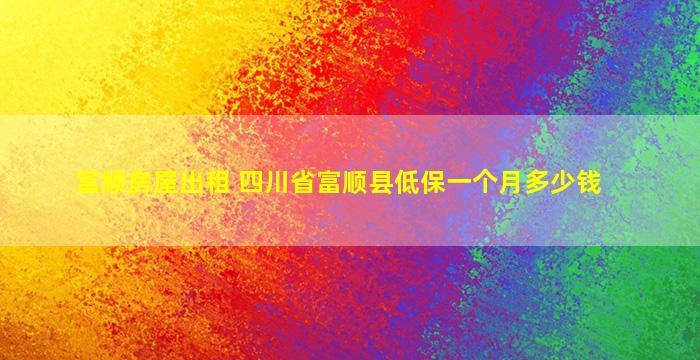 富顺房屋出租 四川省富顺县低保一个月*